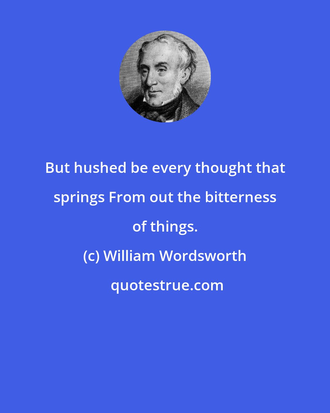 William Wordsworth: But hushed be every thought that springs From out the bitterness of things.