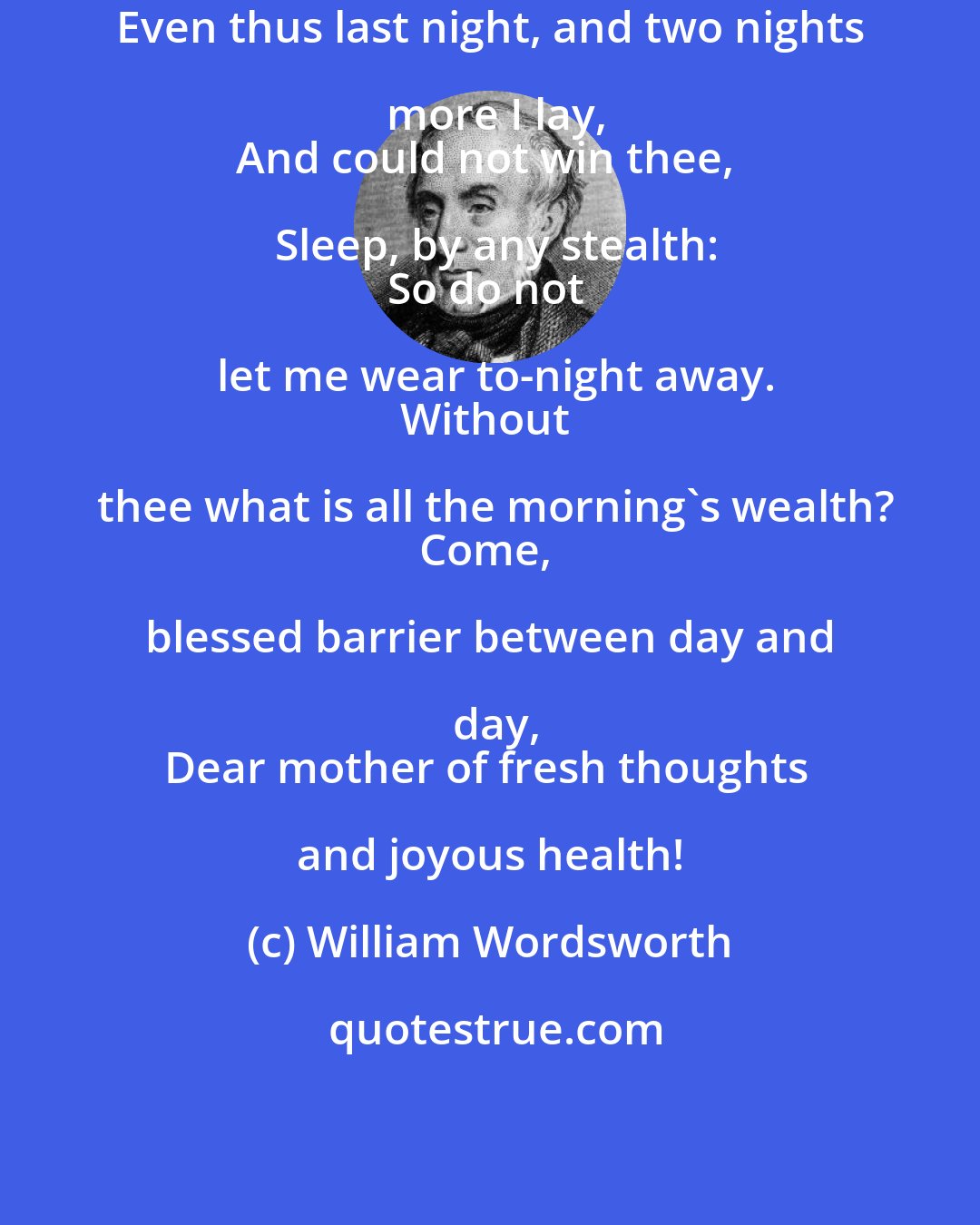 William Wordsworth: Even thus last night, and two nights more I lay,
And could not win thee, Sleep, by any stealth:
So do not let me wear to-night away.
Without thee what is all the morning's wealth?
Come, blessed barrier between day and day,
Dear mother of fresh thoughts and joyous health!