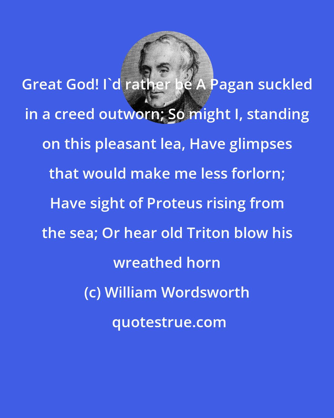 William Wordsworth: Great God! I'd rather be A Pagan suckled in a creed outworn; So might I, standing on this pleasant lea, Have glimpses that would make me less forlorn; Have sight of Proteus rising from the sea; Or hear old Triton blow his wreathed horn