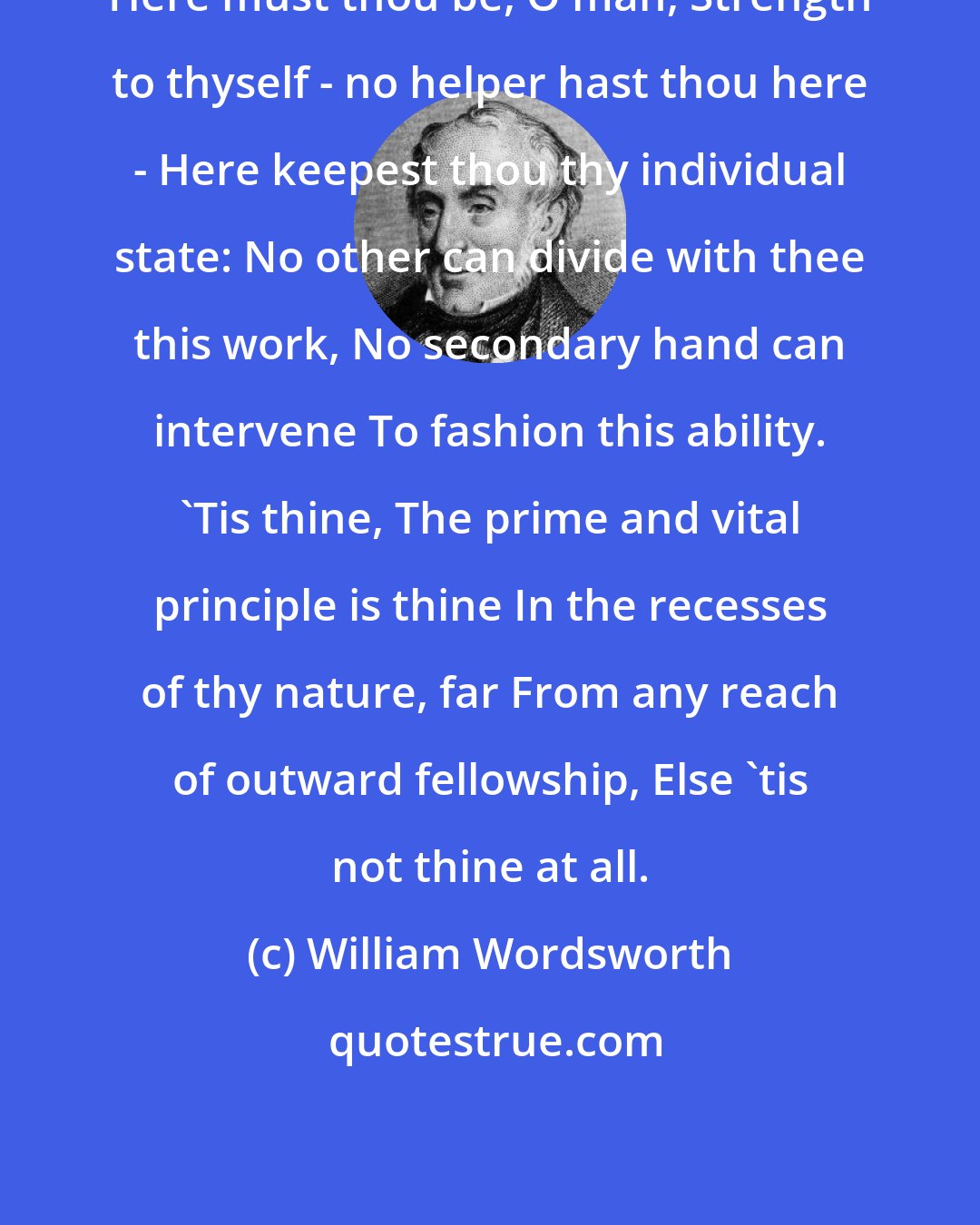 William Wordsworth: Here must thou be, O man, Strength to thyself - no helper hast thou here - Here keepest thou thy individual state: No other can divide with thee this work, No secondary hand can intervene To fashion this ability. 'Tis thine, The prime and vital principle is thine In the recesses of thy nature, far From any reach of outward fellowship, Else 'tis not thine at all.