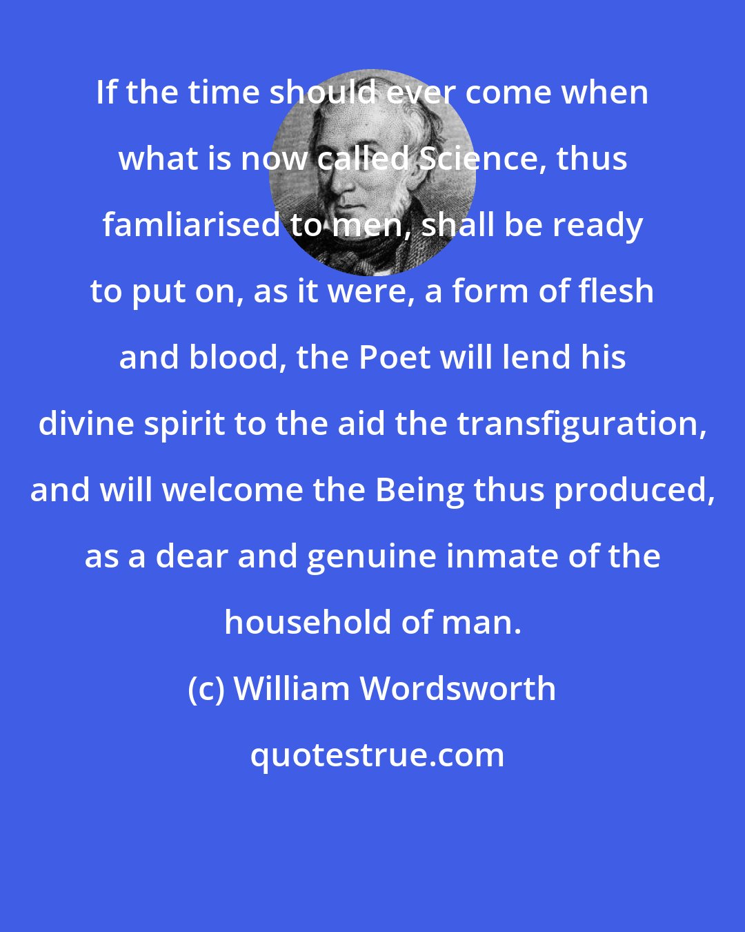 William Wordsworth: If the time should ever come when what is now called Science, thus famliarised to men, shall be ready to put on, as it were, a form of flesh and blood, the Poet will lend his divine spirit to the aid the transfiguration, and will welcome the Being thus produced, as a dear and genuine inmate of the household of man.