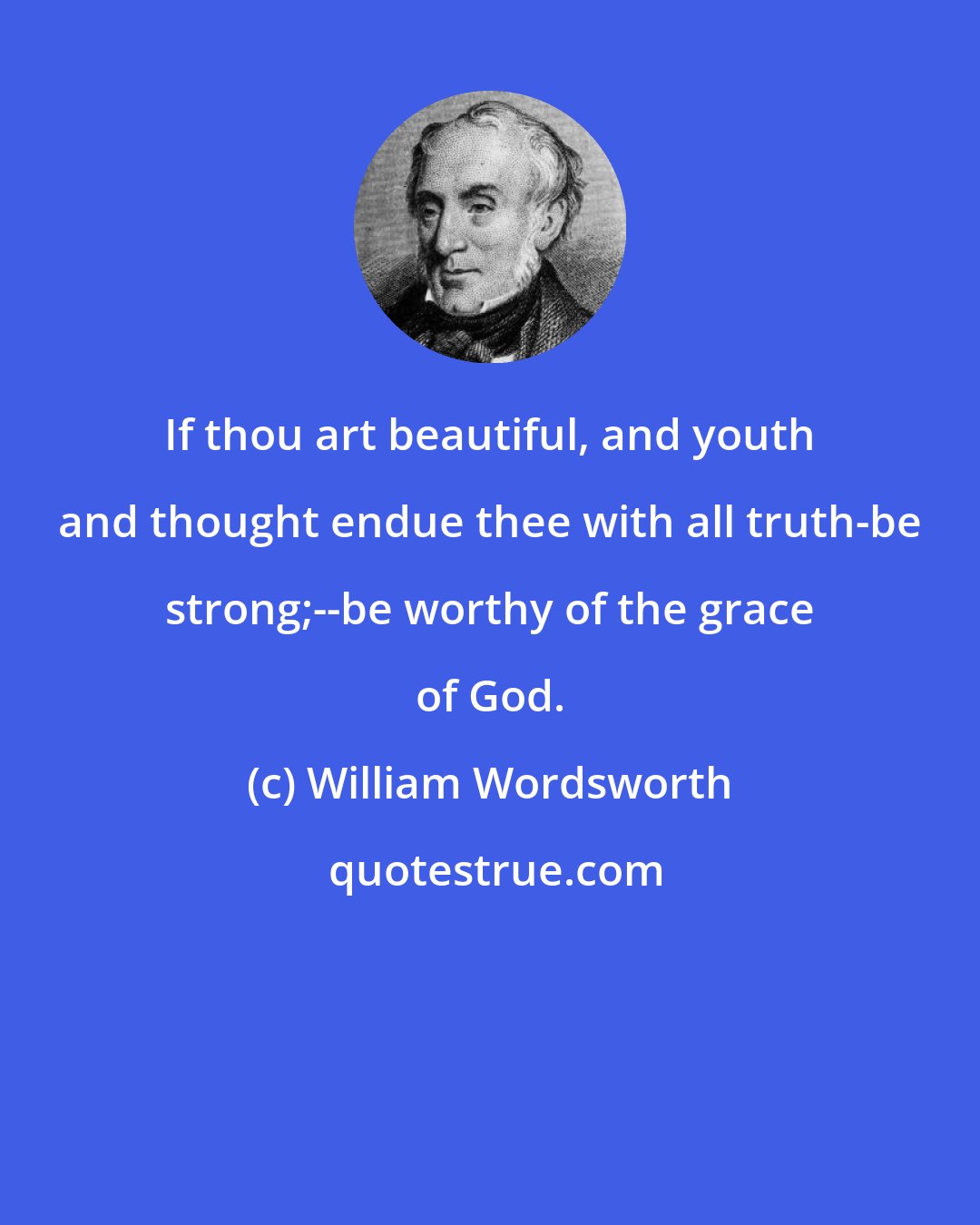 William Wordsworth: If thou art beautiful, and youth and thought endue thee with all truth-be strong;--be worthy of the grace of God.