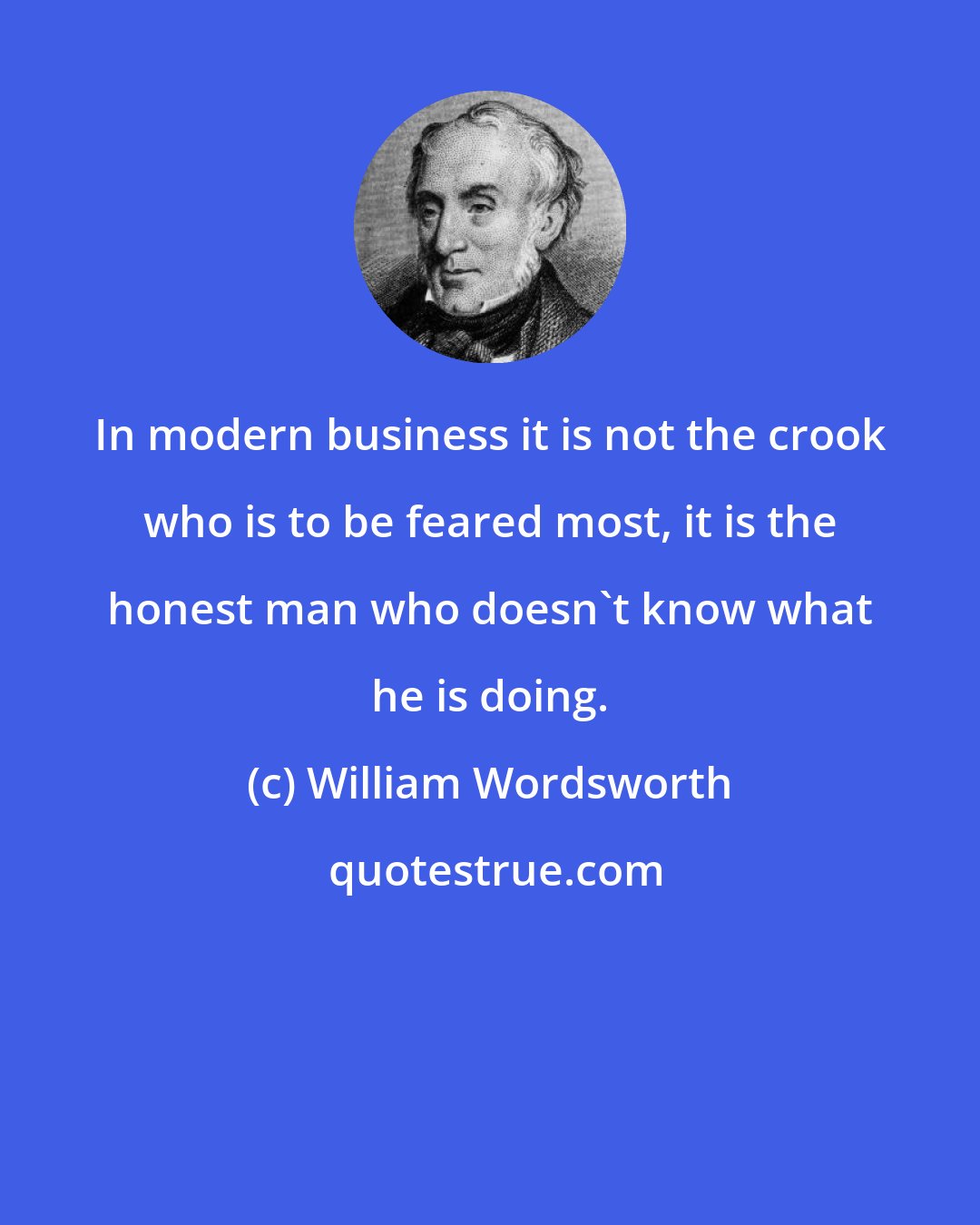 William Wordsworth: In modern business it is not the crook who is to be feared most, it is the honest man who doesn't know what he is doing.