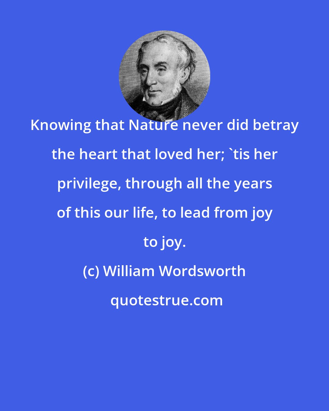 William Wordsworth: Knowing that Nature never did betray the heart that loved her; 'tis her privilege, through all the years of this our life, to lead from joy to joy.