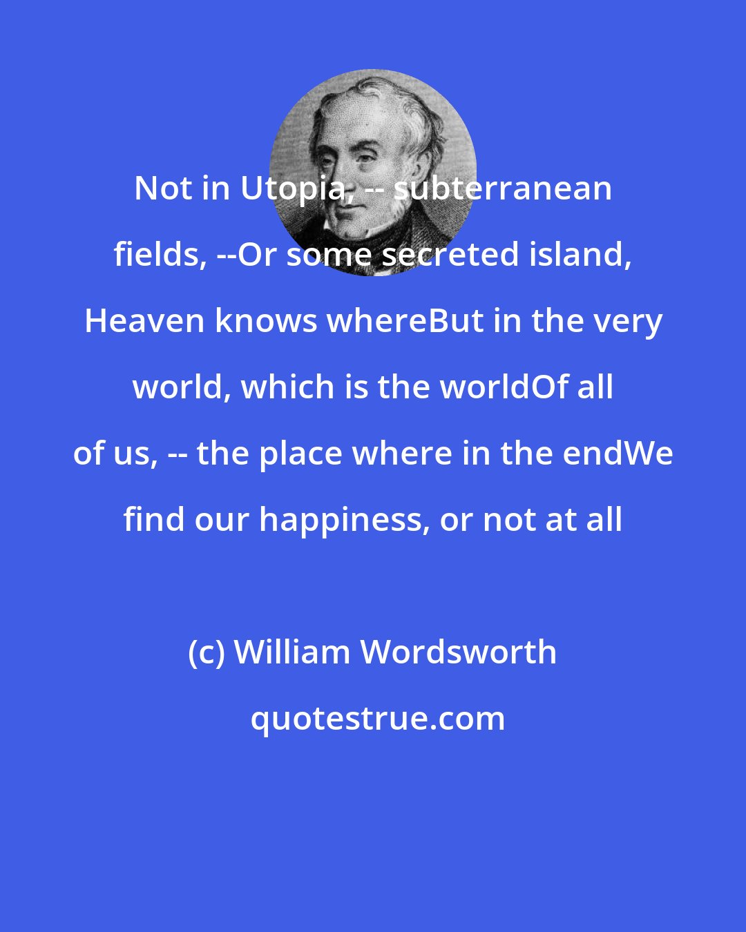 William Wordsworth: Not in Utopia, -- subterranean fields, --Or some secreted island, Heaven knows whereBut in the very world, which is the worldOf all of us, -- the place where in the endWe find our happiness, or not at all