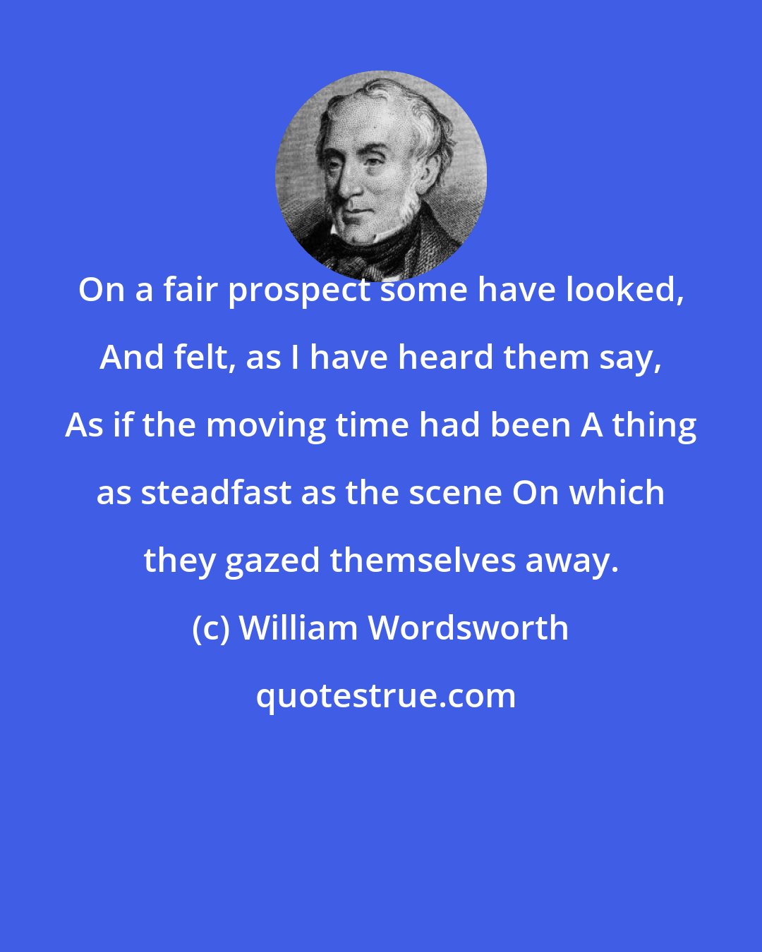 William Wordsworth: On a fair prospect some have looked, And felt, as I have heard them say, As if the moving time had been A thing as steadfast as the scene On which they gazed themselves away.