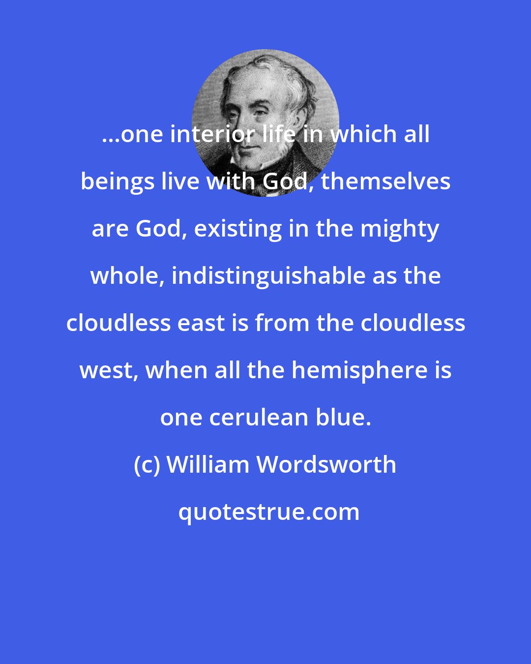 William Wordsworth: ...one interior life in which all beings live with God, themselves are God, existing in the mighty whole, indistinguishable as the cloudless east is from the cloudless west, when all the hemisphere is one cerulean blue.