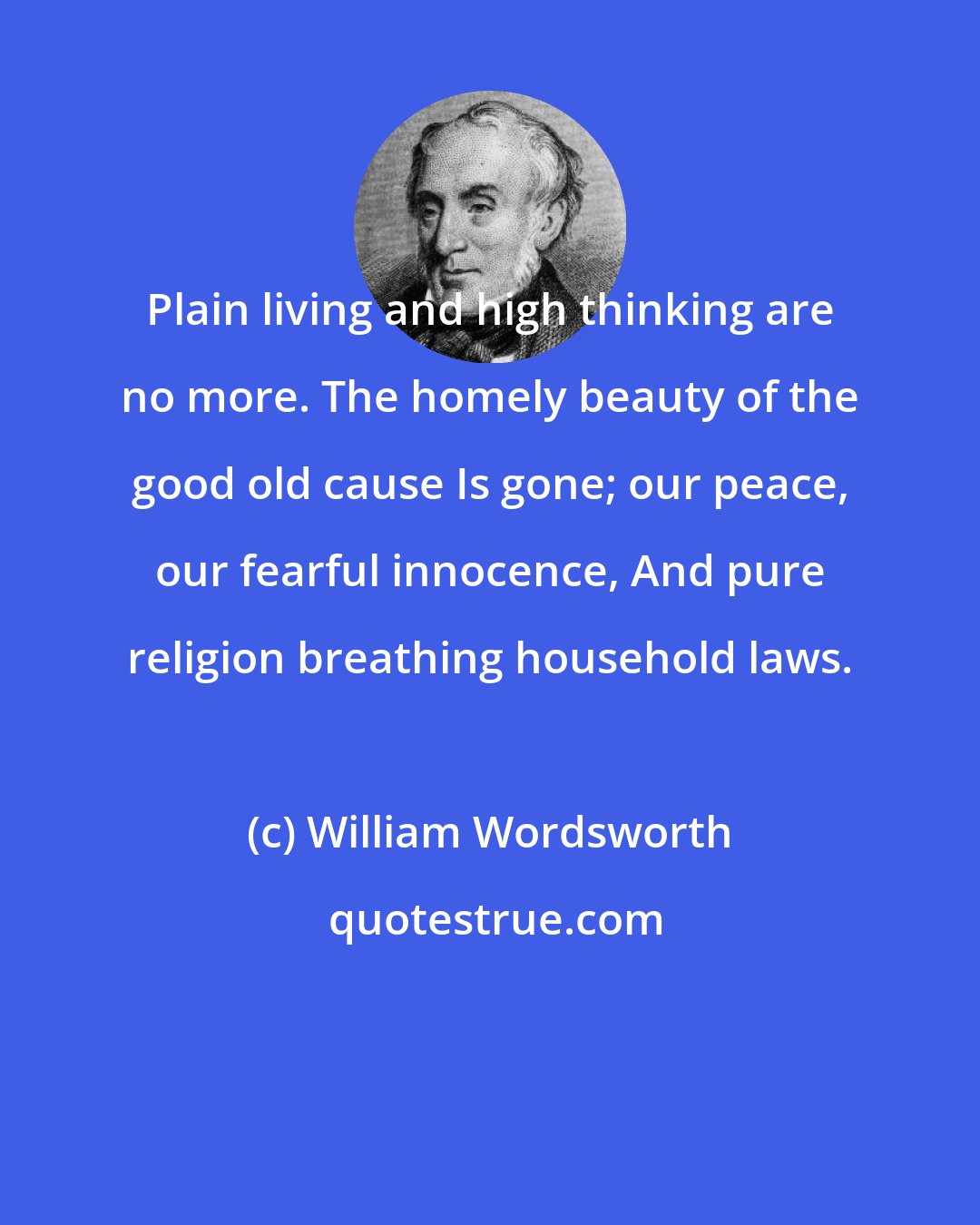 William Wordsworth: Plain living and high thinking are no more. The homely beauty of the good old cause Is gone; our peace, our fearful innocence, And pure religion breathing household laws.