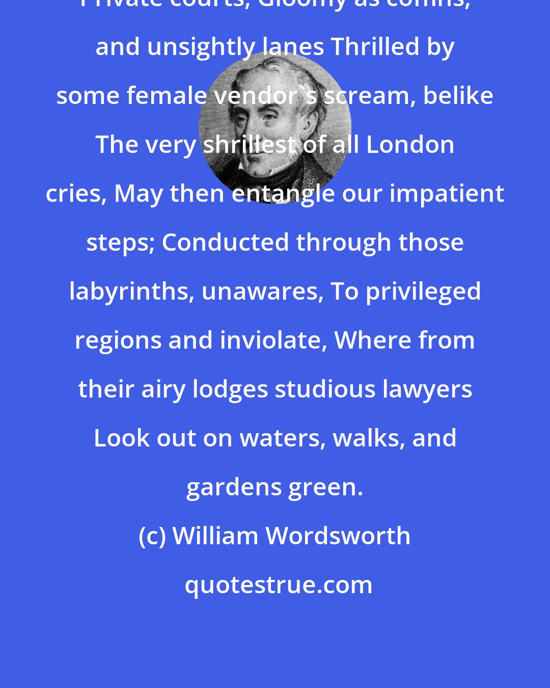 William Wordsworth: Private courts, Gloomy as coffins, and unsightly lanes Thrilled by some female vendor's scream, belike The very shrillest of all London cries, May then entangle our impatient steps; Conducted through those labyrinths, unawares, To privileged regions and inviolate, Where from their airy lodges studious lawyers Look out on waters, walks, and gardens green.