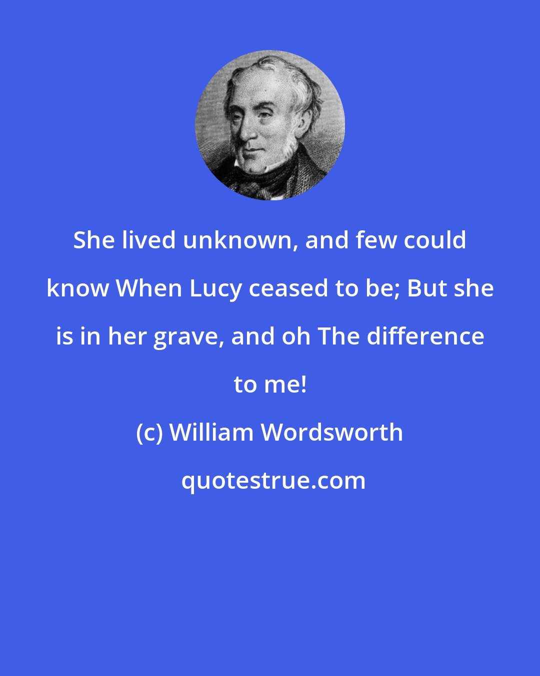 William Wordsworth: She lived unknown, and few could know When Lucy ceased to be; But she is in her grave, and oh The difference to me!