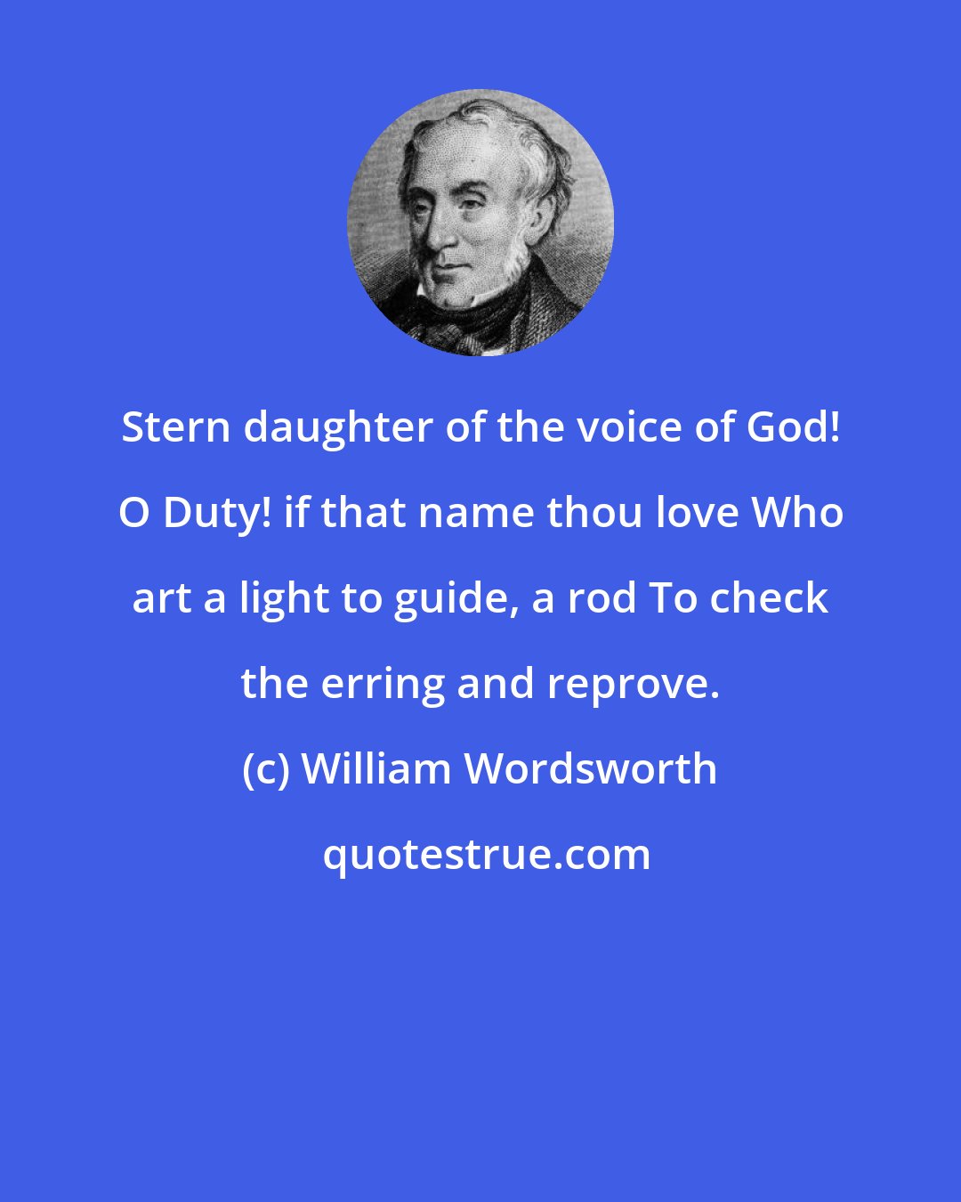 William Wordsworth: Stern daughter of the voice of God! O Duty! if that name thou love Who art a light to guide, a rod To check the erring and reprove.