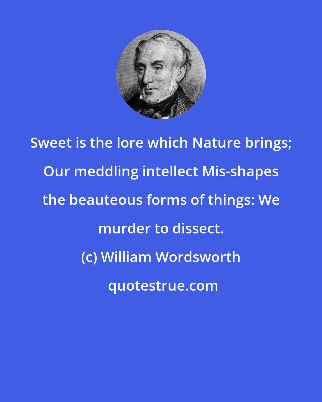 William Wordsworth: Sweet is the lore which Nature brings; Our meddling intellect Mis-shapes the beauteous forms of things: We murder to dissect.