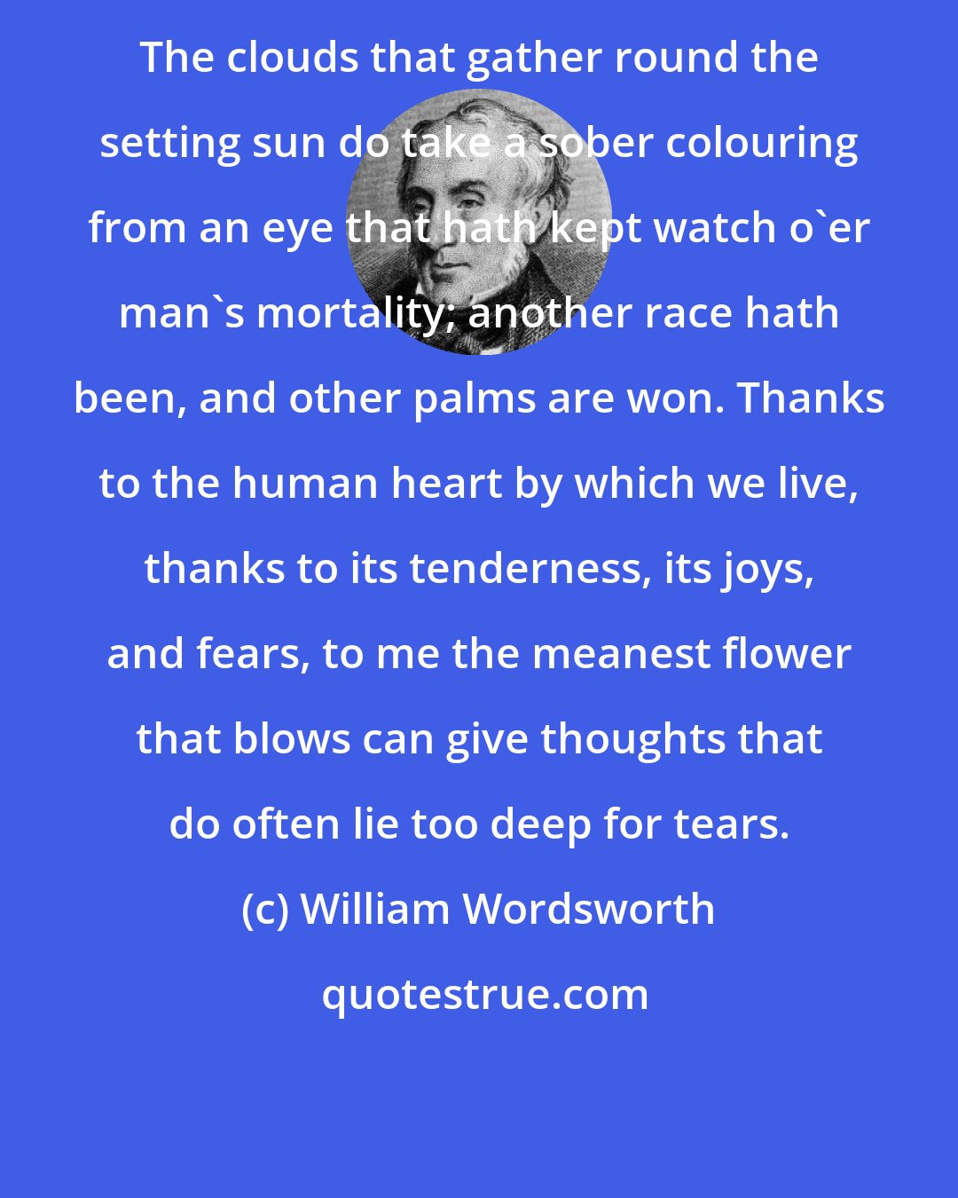 William Wordsworth: The clouds that gather round the setting sun do take a sober colouring from an eye that hath kept watch o'er man's mortality; another race hath been, and other palms are won. Thanks to the human heart by which we live, thanks to its tenderness, its joys, and fears, to me the meanest flower that blows can give thoughts that do often lie too deep for tears.