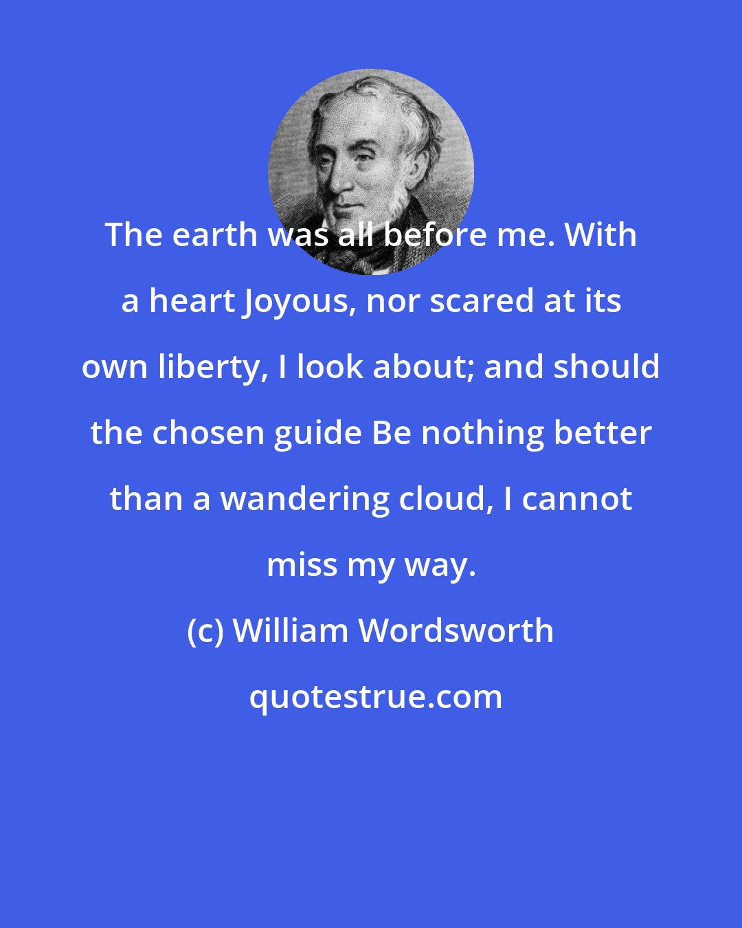 William Wordsworth: The earth was all before me. With a heart Joyous, nor scared at its own liberty, I look about; and should the chosen guide Be nothing better than a wandering cloud, I cannot miss my way.