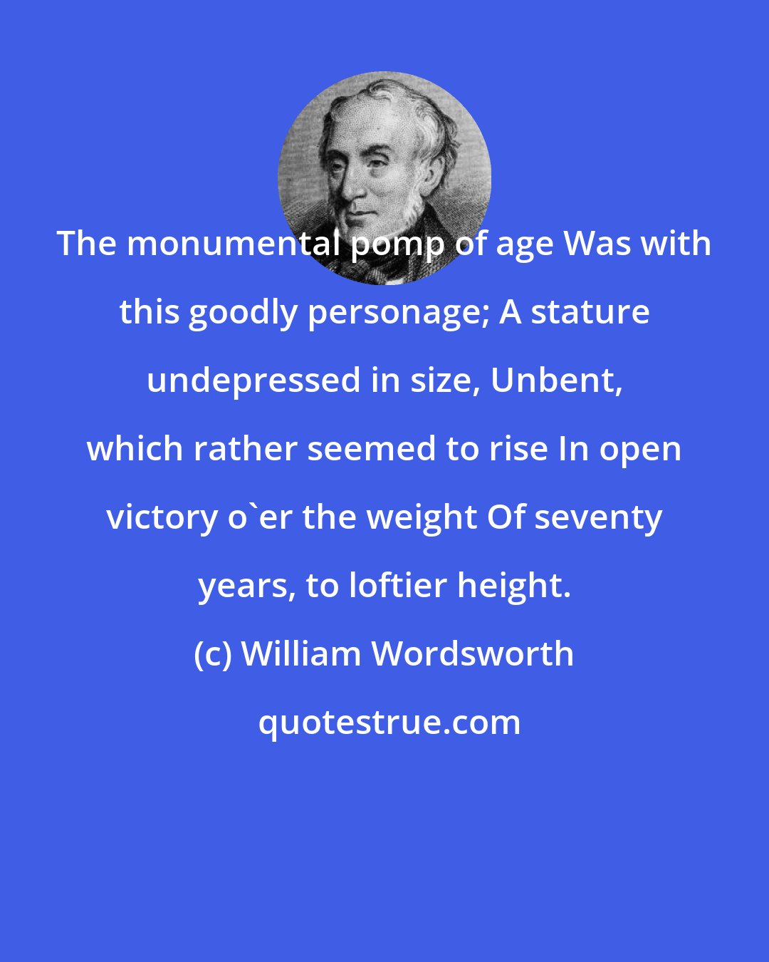 William Wordsworth: The monumental pomp of age Was with this goodly personage; A stature undepressed in size, Unbent, which rather seemed to rise In open victory o'er the weight Of seventy years, to loftier height.