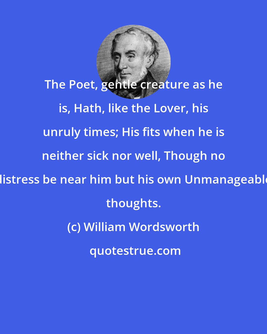 William Wordsworth: The Poet, gentle creature as he is, Hath, like the Lover, his unruly times; His fits when he is neither sick nor well, Though no distress be near him but his own Unmanageable thoughts.