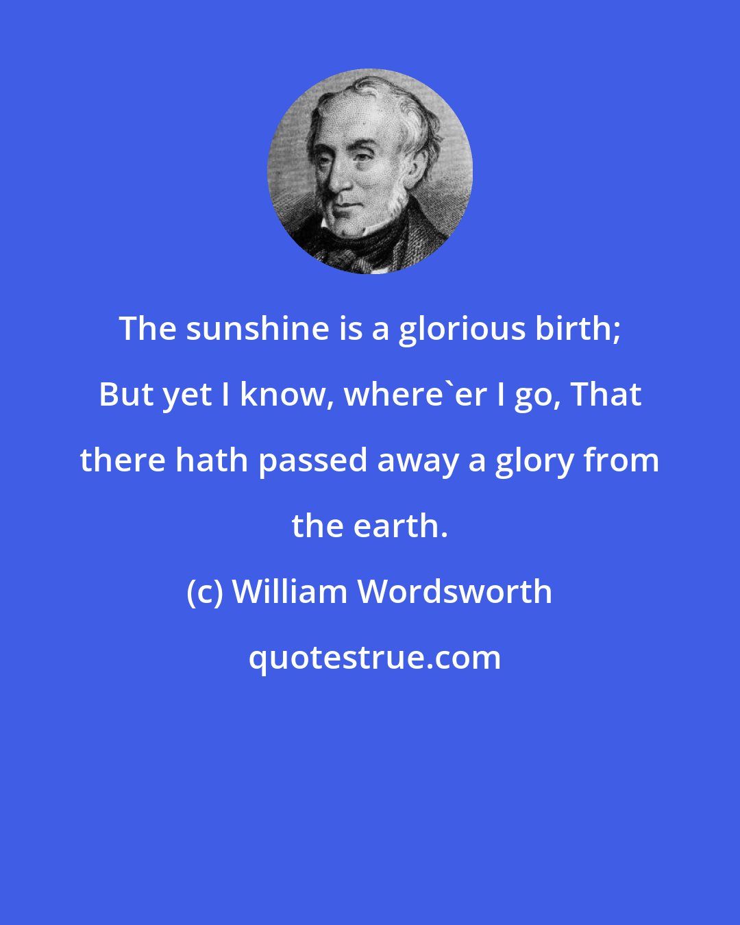 William Wordsworth: The sunshine is a glorious birth; But yet I know, where'er I go, That there hath passed away a glory from the earth.