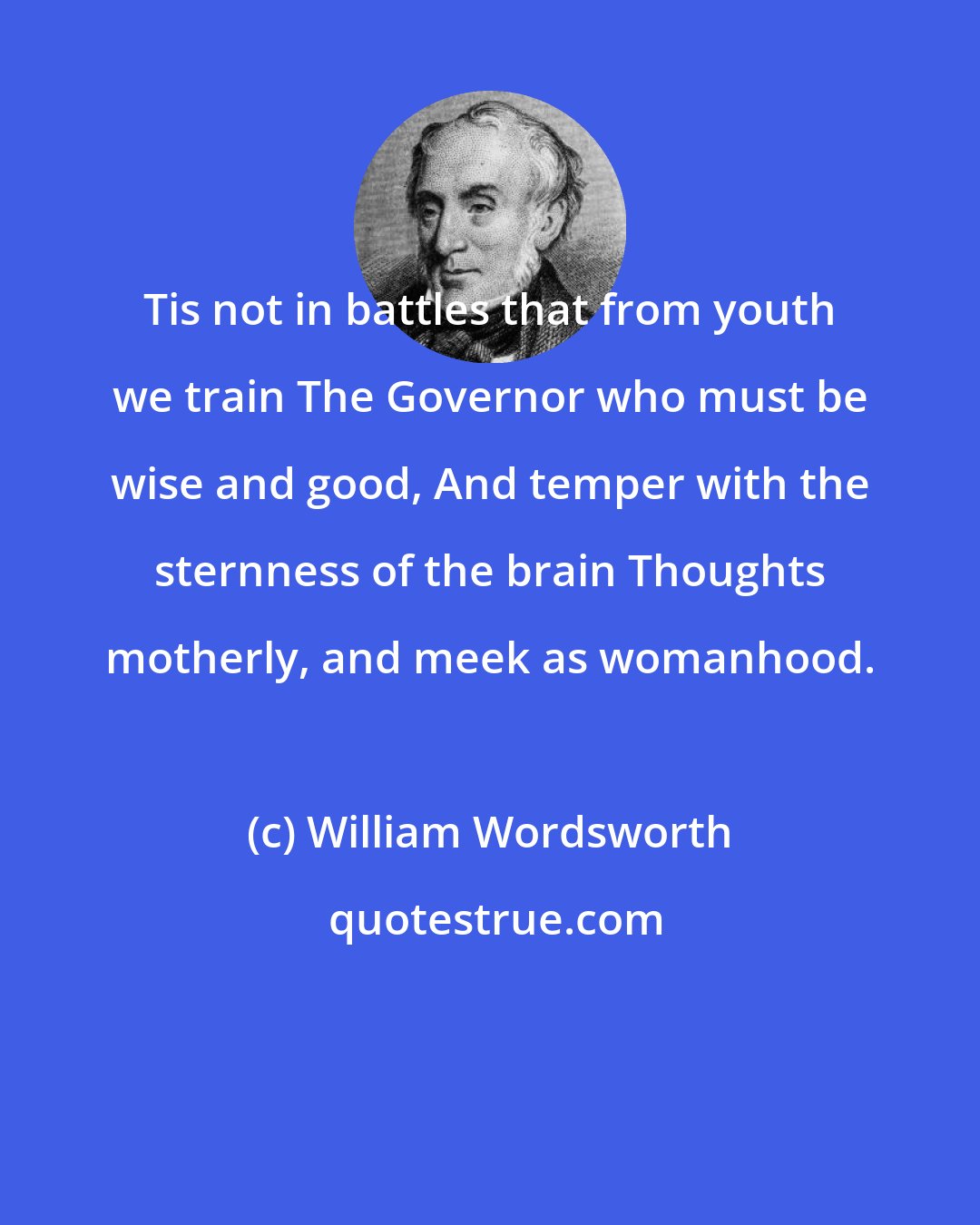 William Wordsworth: Tis not in battles that from youth we train The Governor who must be wise and good, And temper with the sternness of the brain Thoughts motherly, and meek as womanhood.