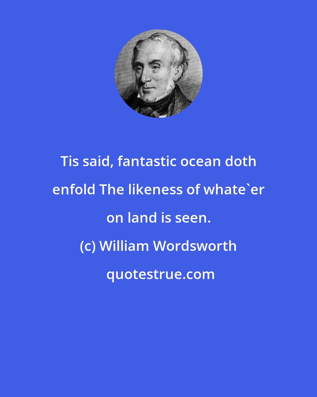 William Wordsworth: Tis said, fantastic ocean doth enfold The likeness of whate'er on land is seen.