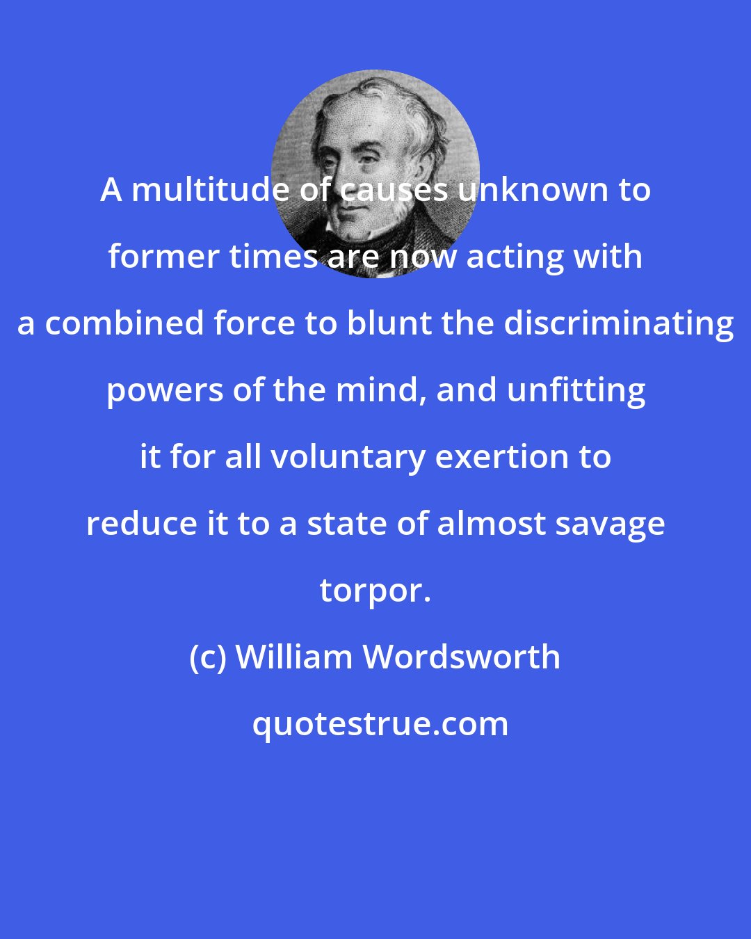 William Wordsworth: A multitude of causes unknown to former times are now acting with a combined force to blunt the discriminating powers of the mind, and unfitting it for all voluntary exertion to reduce it to a state of almost savage torpor.