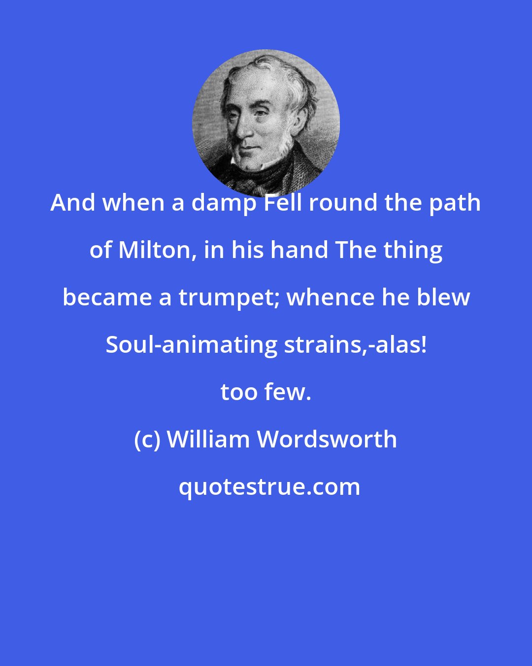 William Wordsworth: And when a damp Fell round the path of Milton, in his hand The thing became a trumpet; whence he blew Soul-animating strains,-alas! too few.