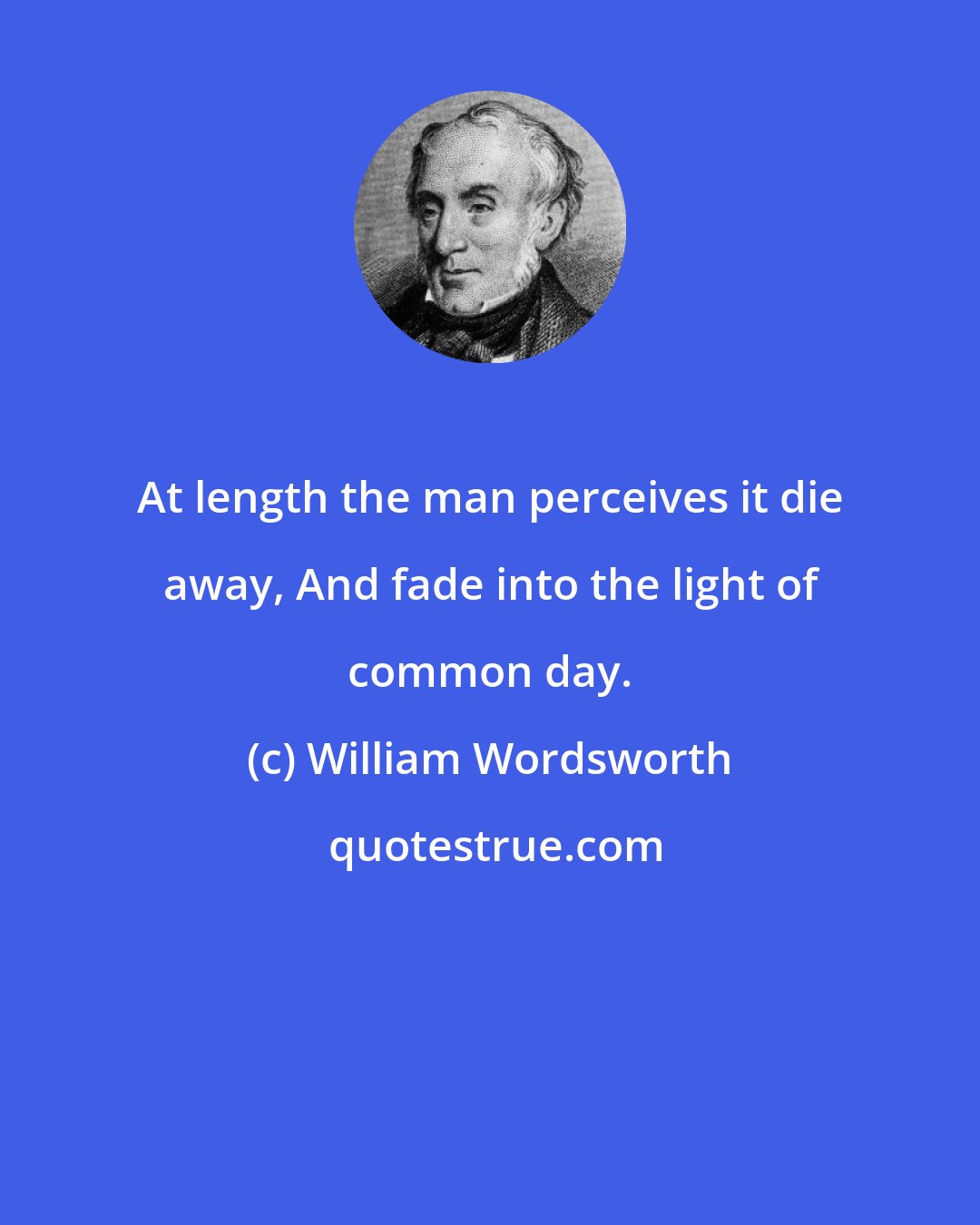 William Wordsworth: At length the man perceives it die away, And fade into the light of common day.