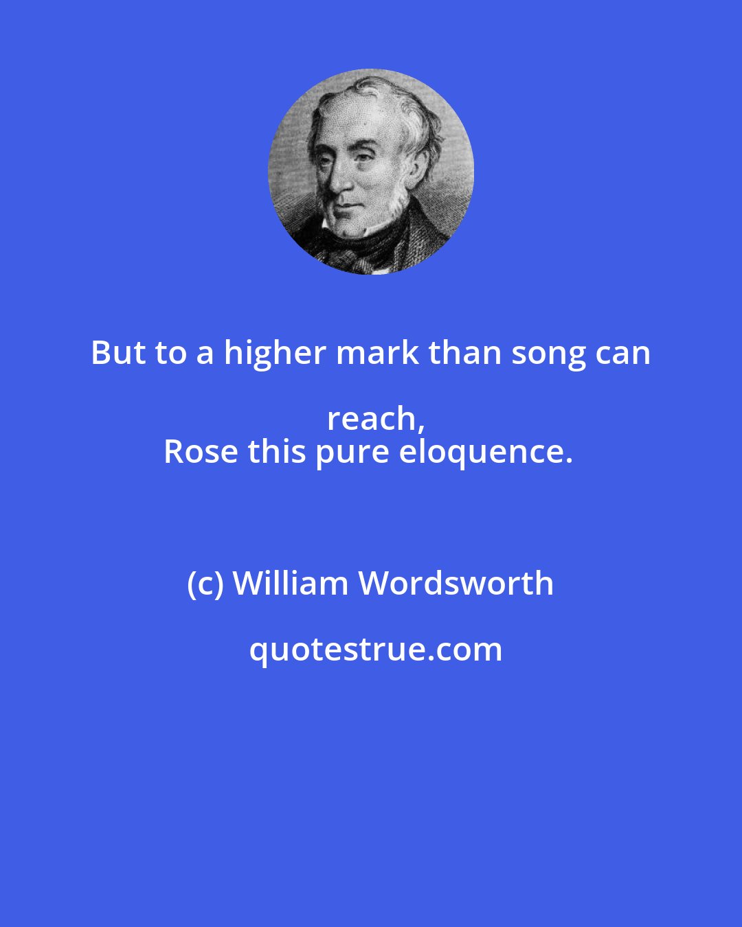 William Wordsworth: But to a higher mark than song can reach,
Rose this pure eloquence.