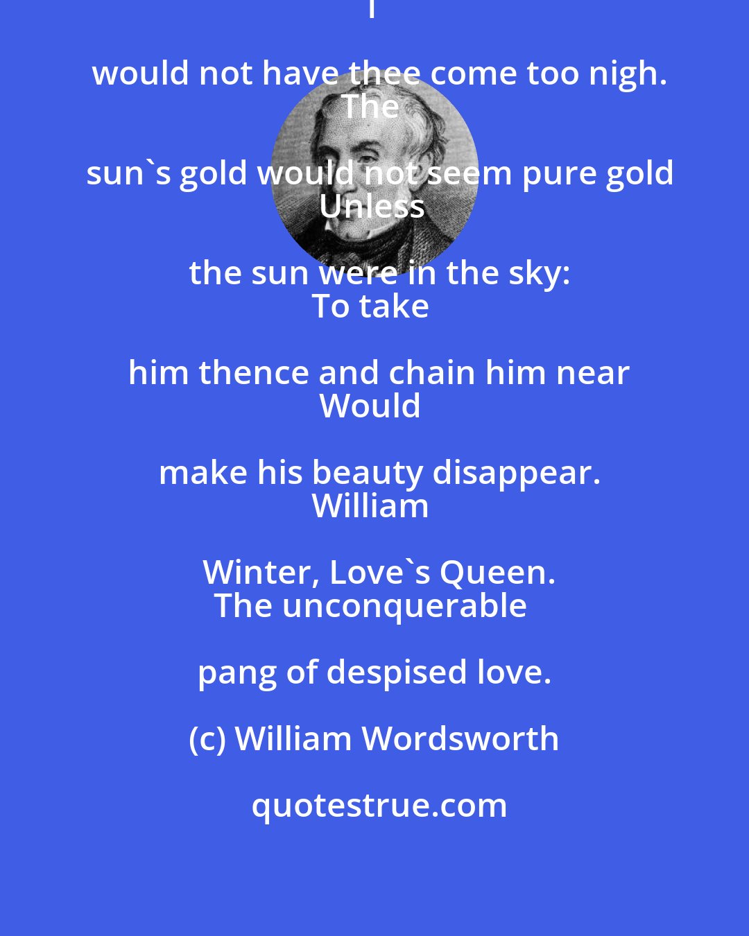 William Wordsworth: He loves not well whose love is bold!
I would not have thee come too nigh.
The sun's gold would not seem pure gold
Unless the sun were in the sky:
To take him thence and chain him near
Would make his beauty disappear.
William Winter, Love's Queen.
The unconquerable pang of despised love.