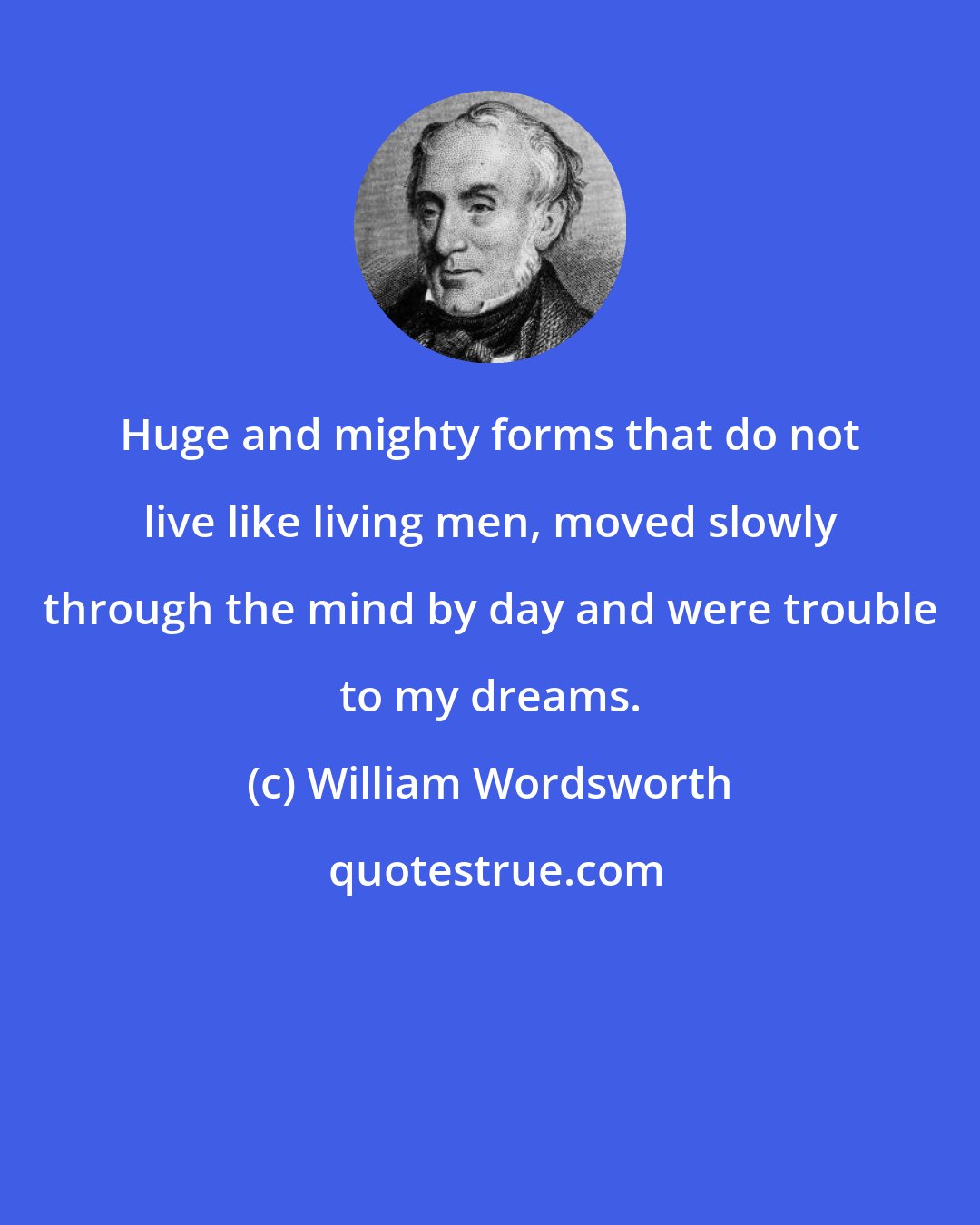 William Wordsworth: Huge and mighty forms that do not live like living men, moved slowly through the mind by day and were trouble to my dreams.