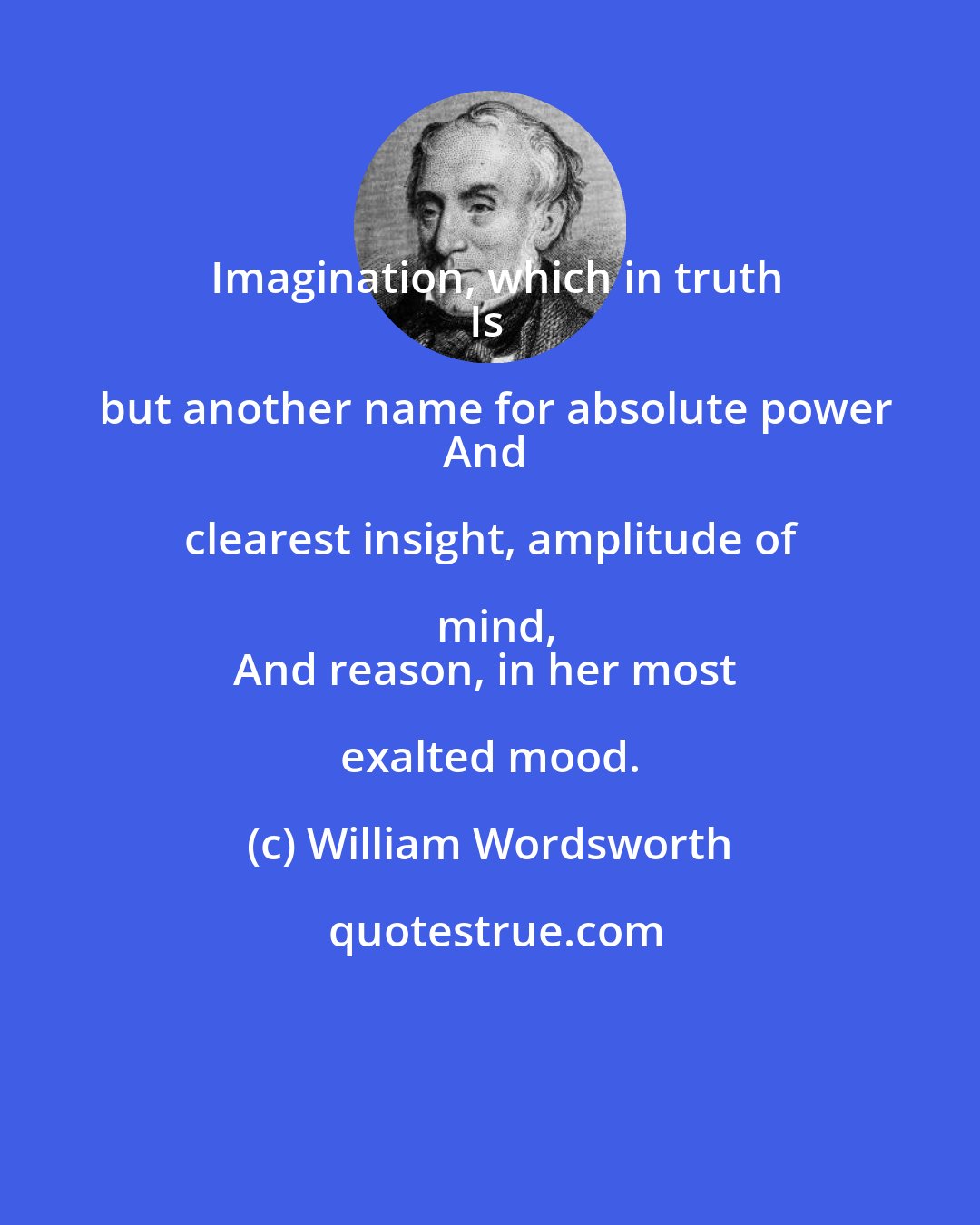 William Wordsworth: Imagination, which in truth
Is but another name for absolute power
And clearest insight, amplitude of mind,
And reason, in her most exalted mood.