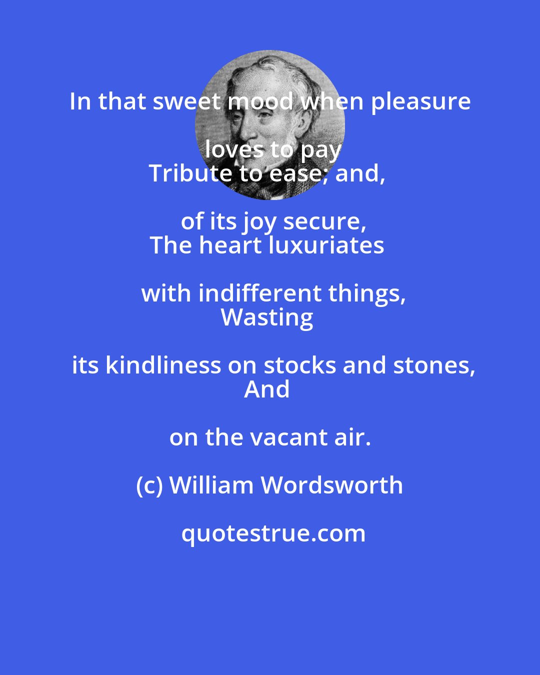 William Wordsworth: In that sweet mood when pleasure loves to pay
Tribute to ease; and, of its joy secure,
The heart luxuriates with indifferent things,
Wasting its kindliness on stocks and stones,
And on the vacant air.