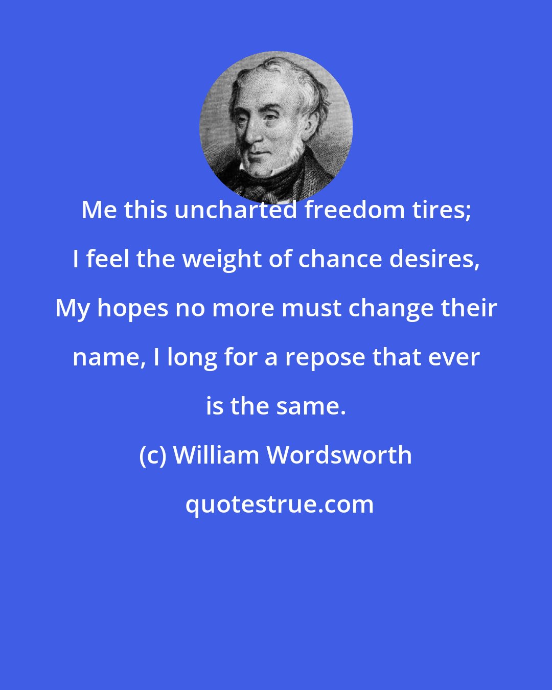 William Wordsworth: Me this uncharted freedom tires; I feel the weight of chance desires, My hopes no more must change their name, I long for a repose that ever is the same.