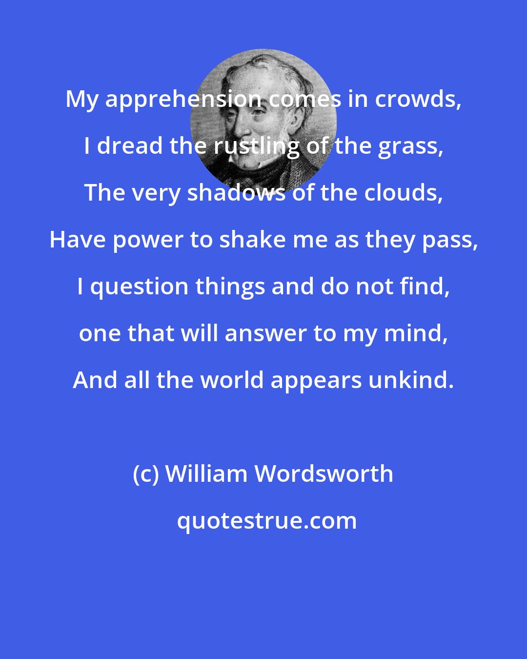 William Wordsworth: My apprehension comes in crowds, I dread the rustling of the grass, The very shadows of the clouds, Have power to shake me as they pass, I question things and do not find, one that will answer to my mind, And all the world appears unkind.