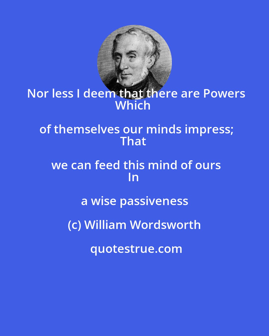 William Wordsworth: Nor less I deem that there are Powers
Which of themselves our minds impress;
That we can feed this mind of ours
In a wise passiveness