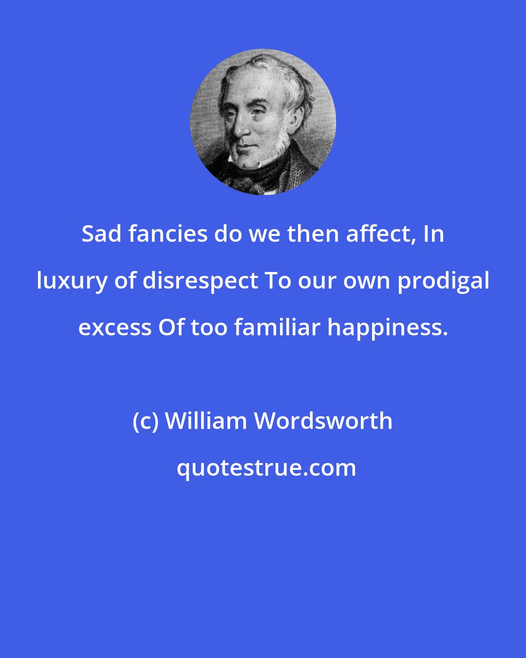 William Wordsworth: Sad fancies do we then affect, In luxury of disrespect To our own prodigal excess Of too familiar happiness.