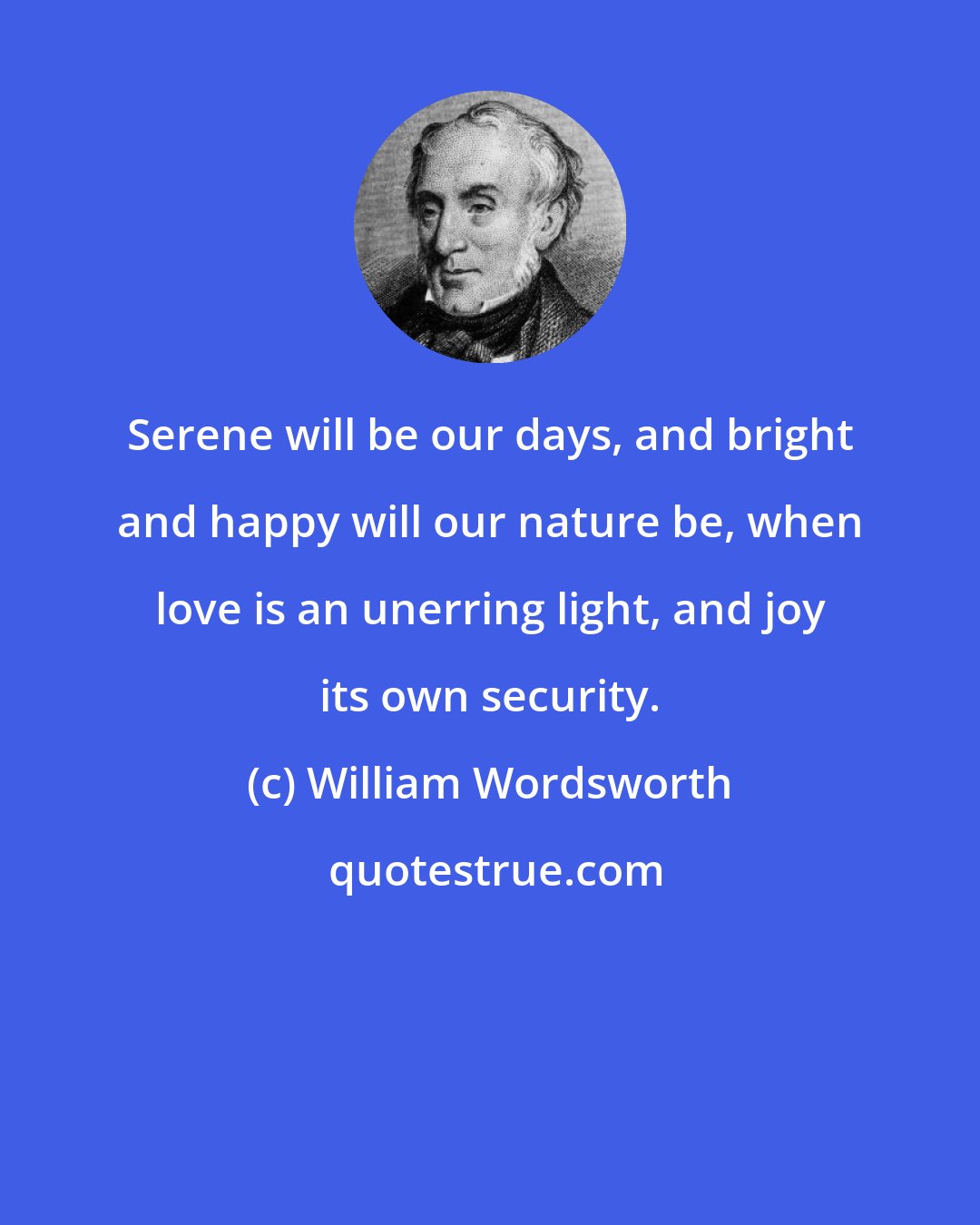 William Wordsworth: Serene will be our days, and bright and happy will our nature be, when love is an unerring light, and joy its own security.