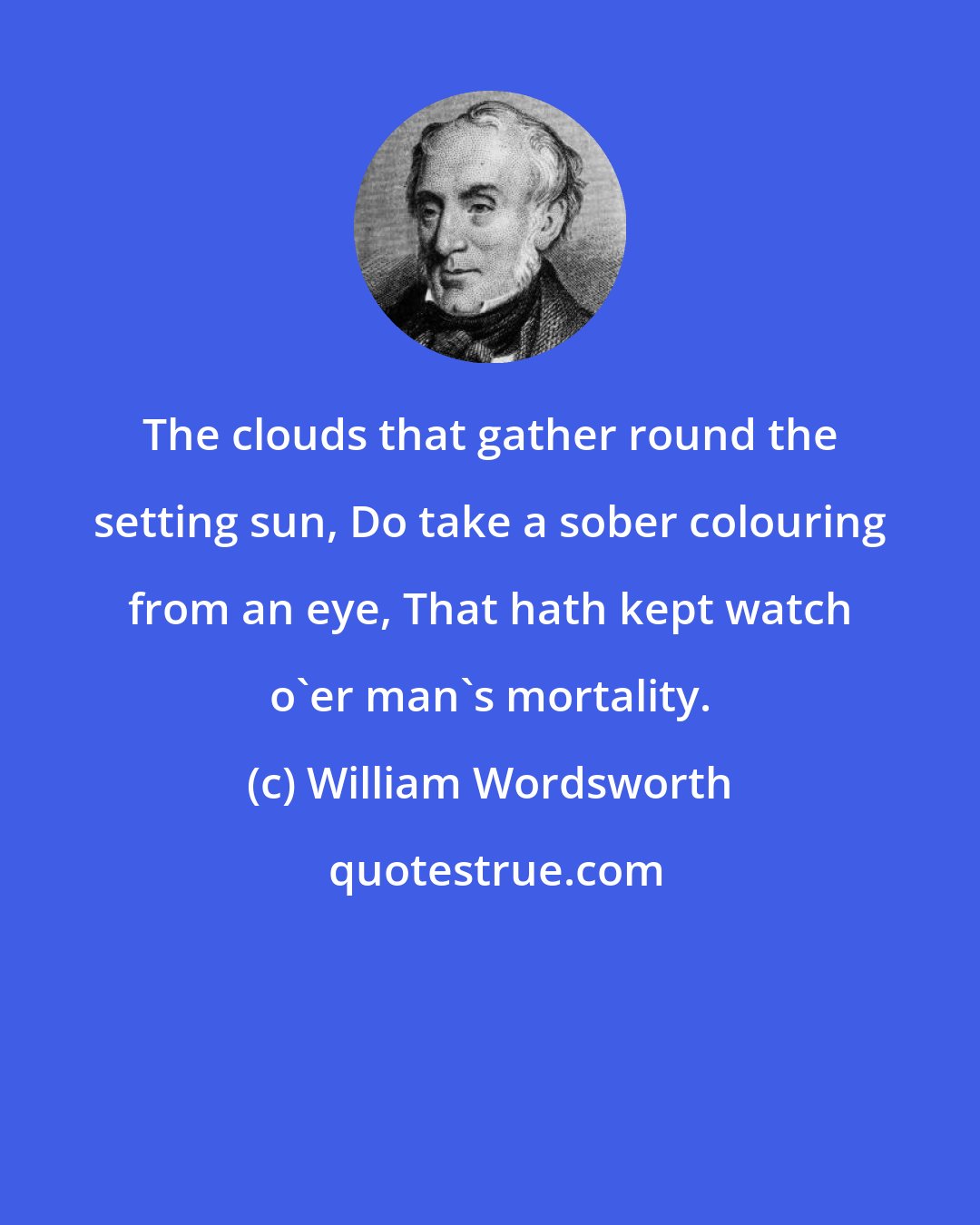 William Wordsworth: The clouds that gather round the setting sun, Do take a sober colouring from an eye, That hath kept watch o'er man's mortality.