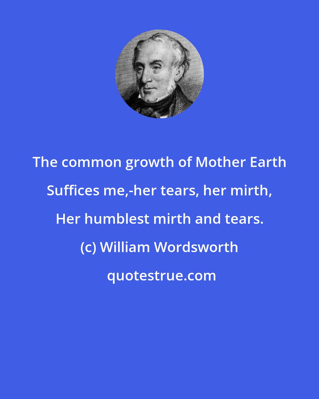 William Wordsworth: The common growth of Mother Earth Suffices me,-her tears, her mirth, Her humblest mirth and tears.