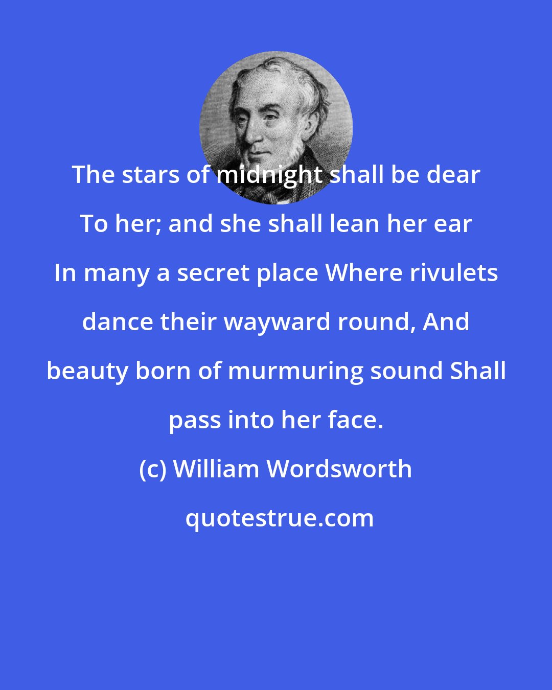 William Wordsworth: The stars of midnight shall be dear To her; and she shall lean her ear In many a secret place Where rivulets dance their wayward round, And beauty born of murmuring sound Shall pass into her face.