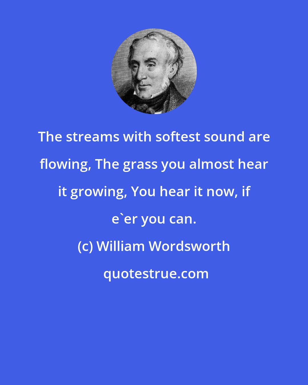 William Wordsworth: The streams with softest sound are flowing, The grass you almost hear it growing, You hear it now, if e'er you can.