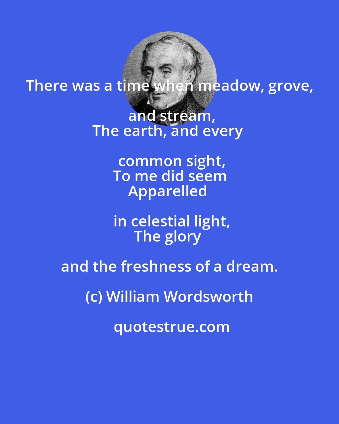 William Wordsworth: There was a time when meadow, grove, and stream,
The earth, and every common sight,
To me did seem
Apparelled in celestial light,
The glory and the freshness of a dream.