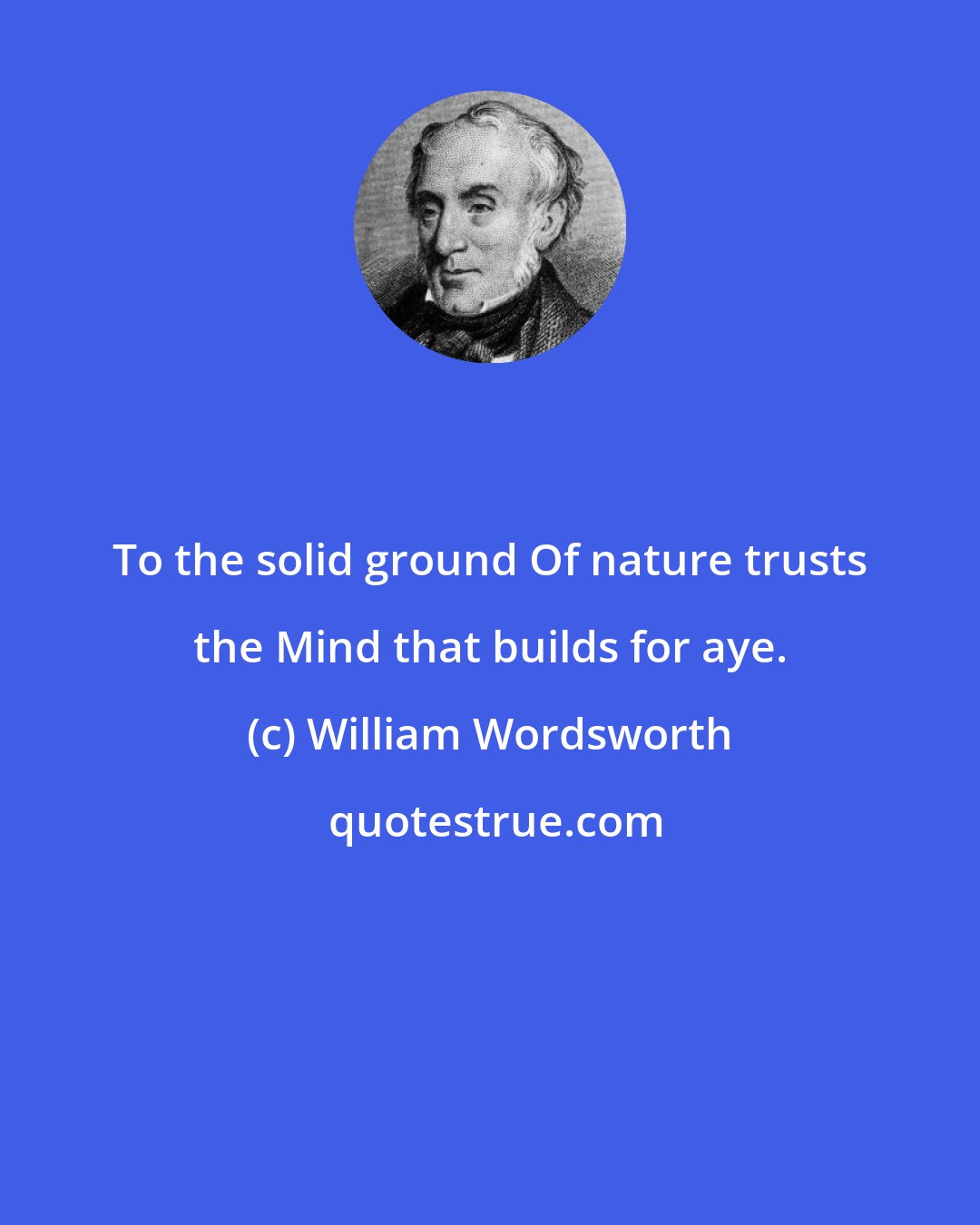 William Wordsworth: To the solid ground Of nature trusts the Mind that builds for aye.