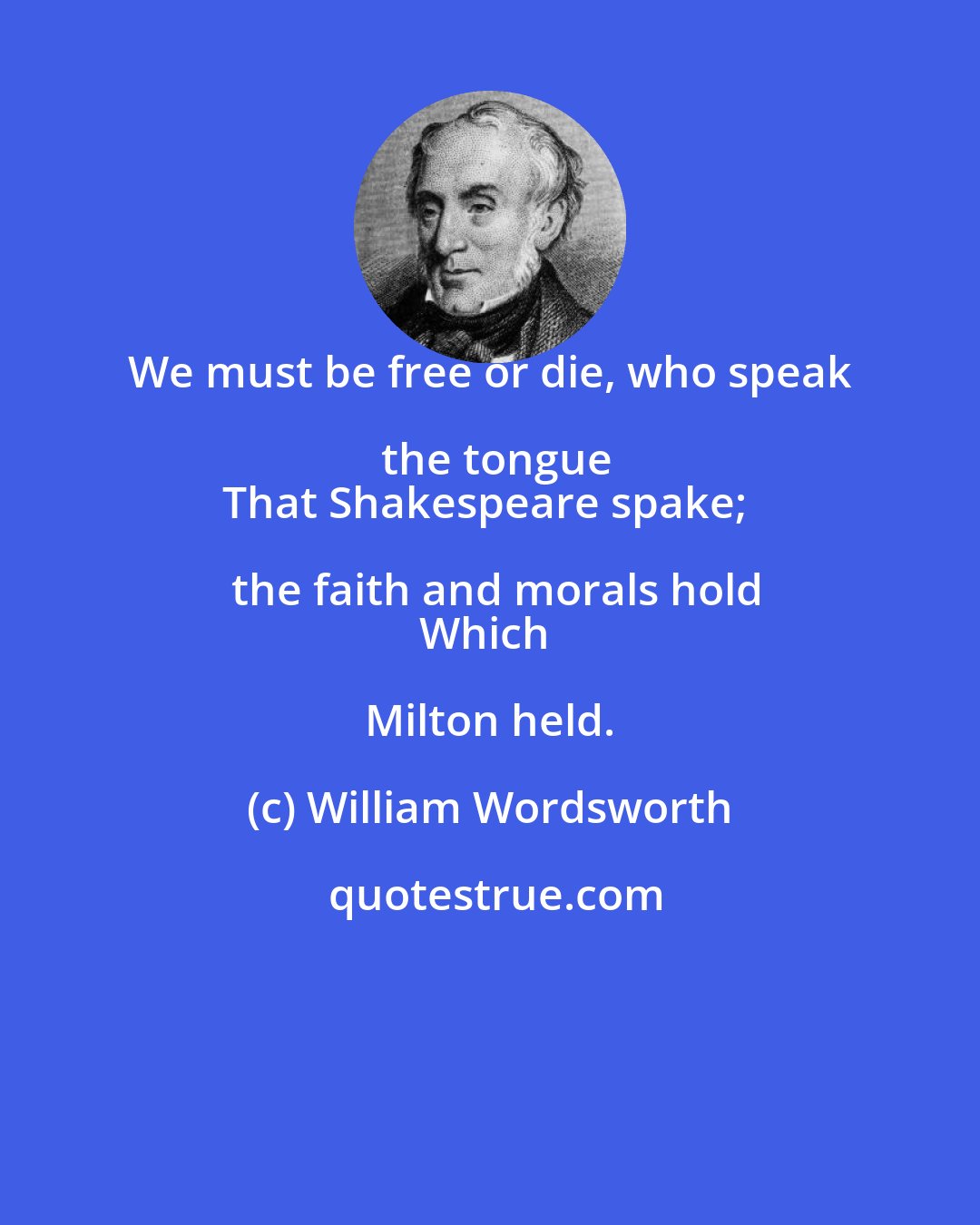 William Wordsworth: We must be free or die, who speak the tongue
That Shakespeare spake; the faith and morals hold
Which Milton held.