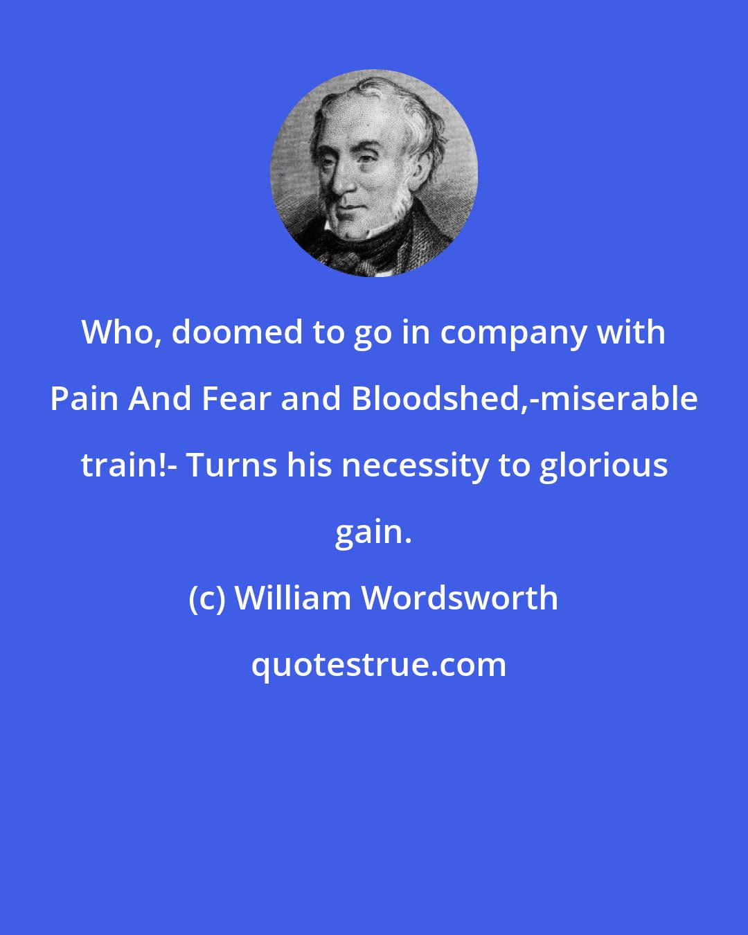 William Wordsworth: Who, doomed to go in company with Pain And Fear and Bloodshed,-miserable train!- Turns his necessity to glorious gain.