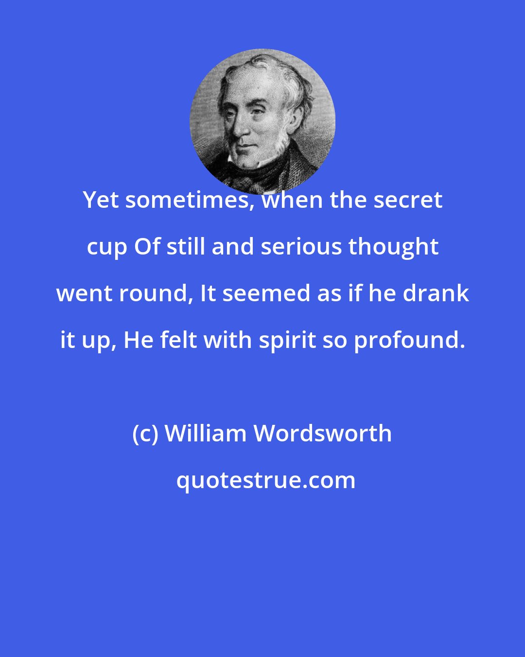 William Wordsworth: Yet sometimes, when the secret cup Of still and serious thought went round, It seemed as if he drank it up, He felt with spirit so profound.