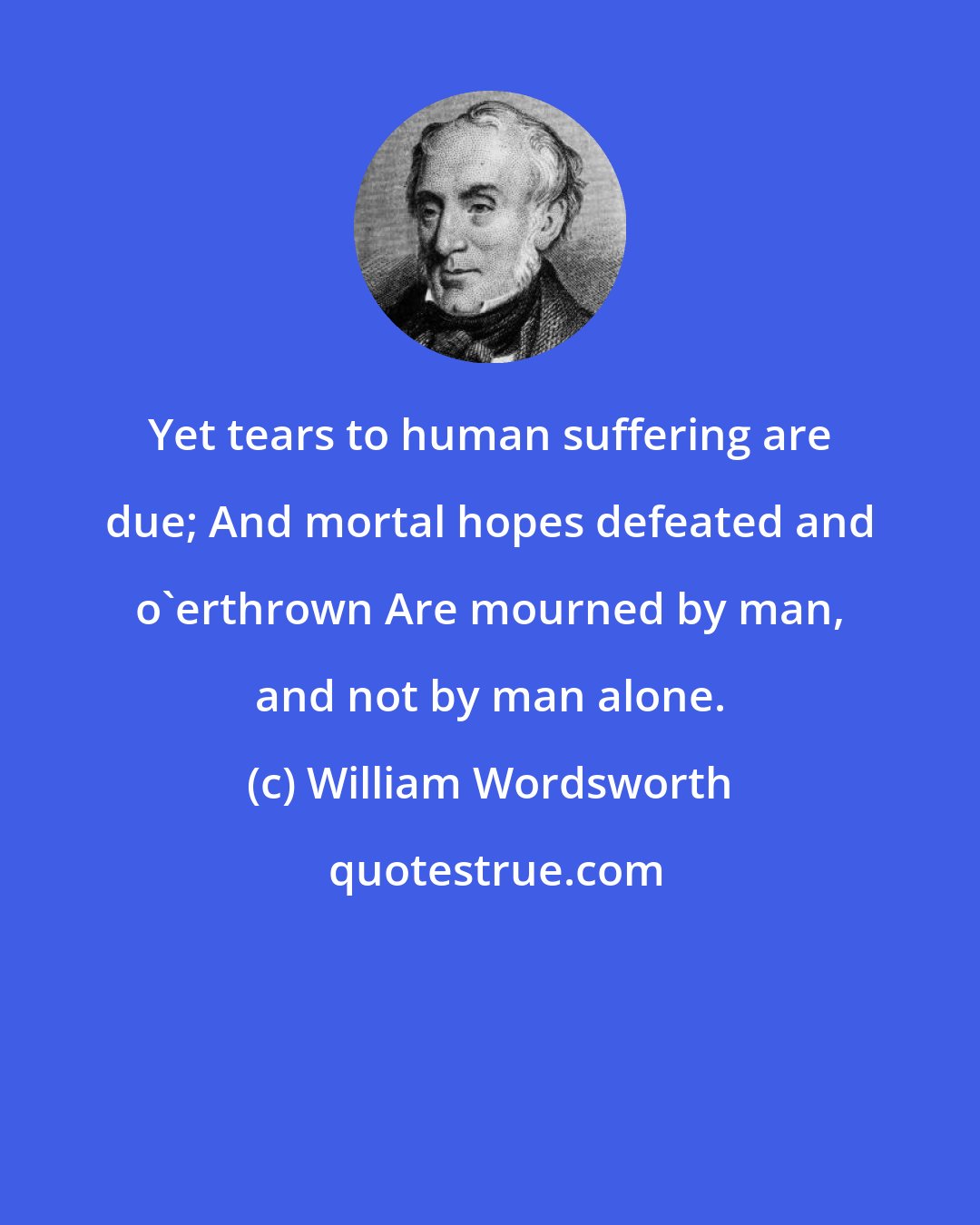 William Wordsworth: Yet tears to human suffering are due; And mortal hopes defeated and o'erthrown Are mourned by man, and not by man alone.