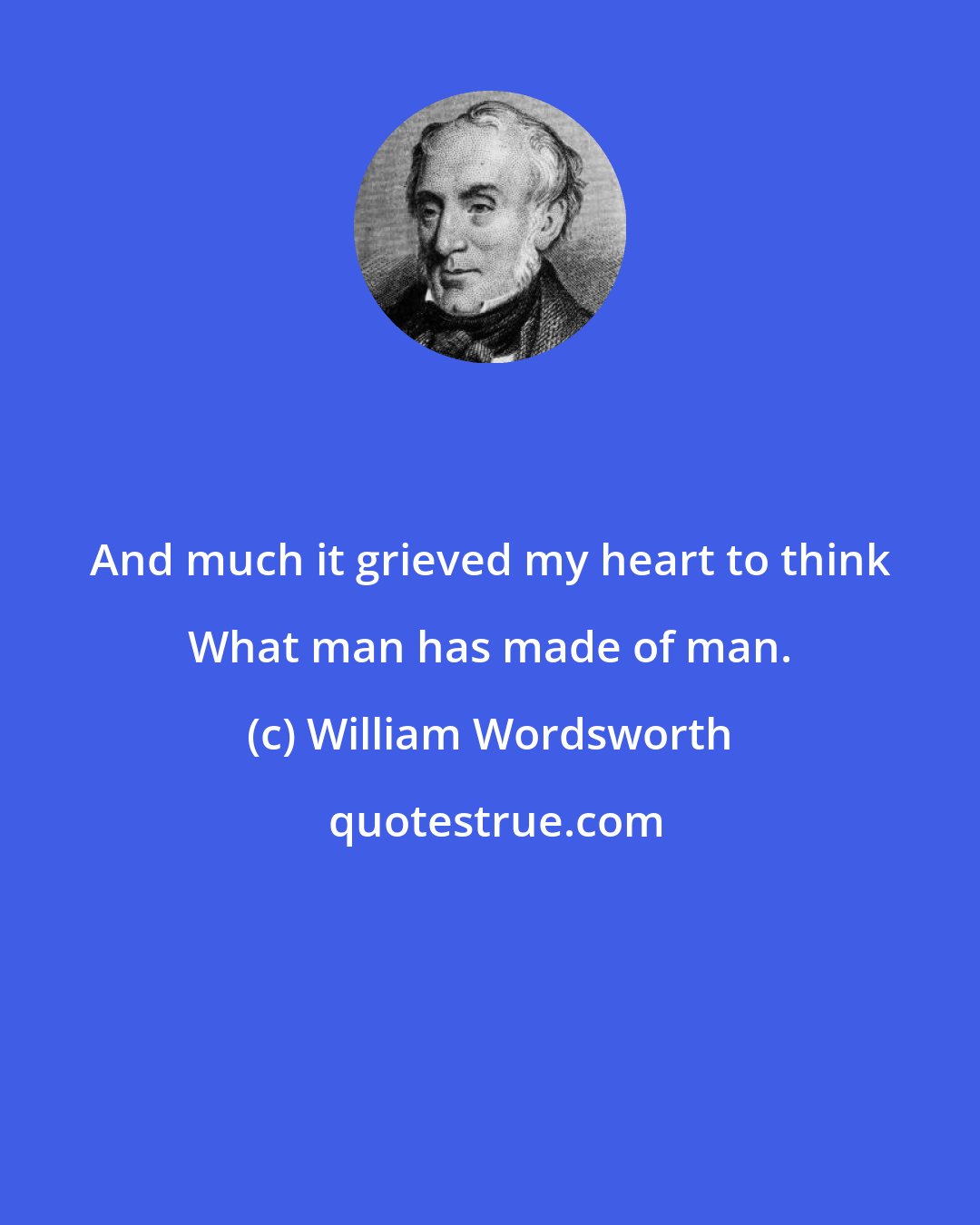 William Wordsworth: And much it grieved my heart to think What man has made of man.