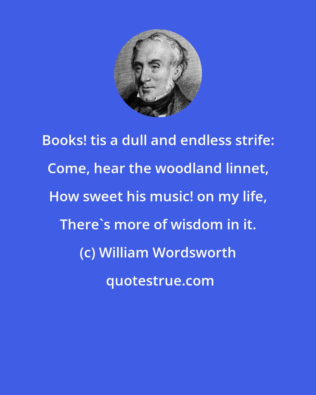 William Wordsworth: Books! tis a dull and endless strife: Come, hear the woodland linnet, How sweet his music! on my life, There's more of wisdom in it.