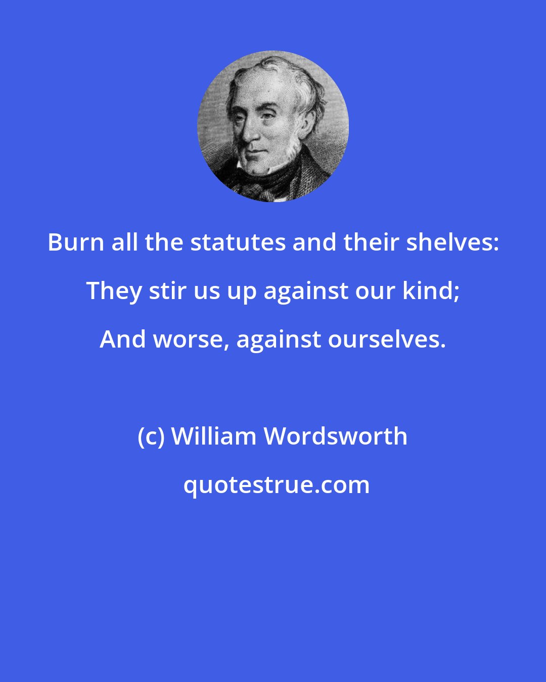 William Wordsworth: Burn all the statutes and their shelves: They stir us up against our kind; And worse, against ourselves.