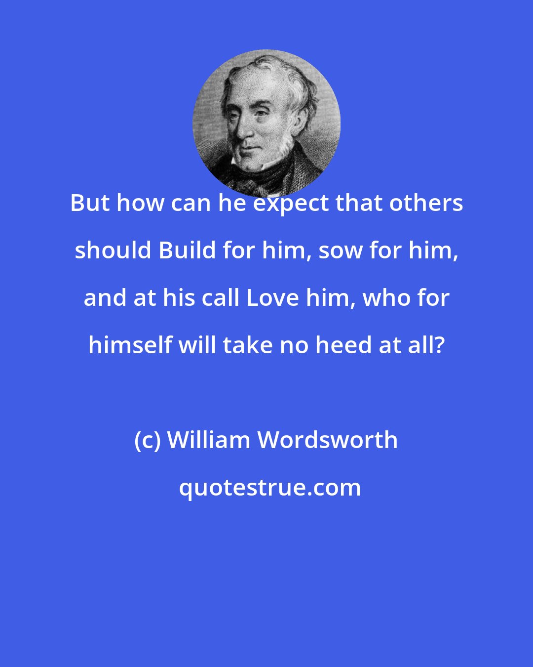 William Wordsworth: But how can he expect that others should Build for him, sow for him, and at his call Love him, who for himself will take no heed at all?